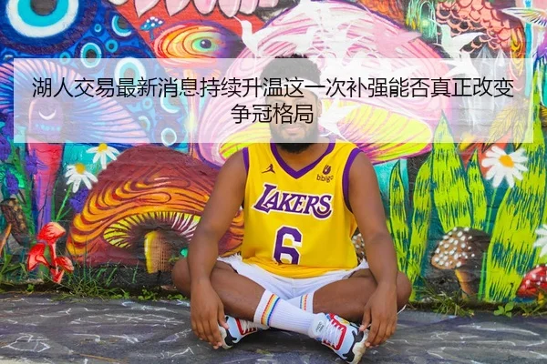 湖人交易最新消息持续升温这一次补强能否真正改变争冠格局